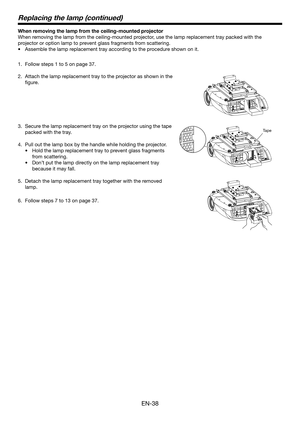 Page 38EN-38
When removing the lamp from the ceiling-mounted projector
When removing the lamp from the ceiling-mounted projector, use the lamp replacement tray packed with the 
projector or option lamp to prevent glass fragments from scattering.Assemble the lamp replacement tray according to the procedure shown on it.
•	
Follow steps 1 to 5 on page 37.
1. 
Attach the lamp replacement tray to the projector as shown in the 
2. 
figure.
Secure the lamp replacement tray on the projector using the tape 
3. 
packed...