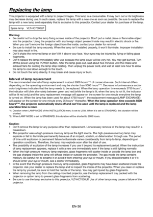 Page 36EN-36
This projector is equipped with a lamp to project images. This lamp is a consumable. It may burn out or its brightness 
may decrease during use. In such cases, replace the lamp with a new one as soon as possible. Be sure to replace the 
lamp with a new lamp sold separately that is exclusive to this projector. Contact your dealer for purchase of the lamp.
Spare lamp VLT-HC7000LP
Warning:
Be careful not to drop the lamp ﬁ xing screws inside of the projector. Don’t put a metal piece or ﬂ ammable...