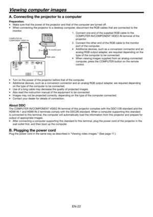 Page 22EN-22
2 1
A. Connecting the projector to a computer
Preparation:
Make sure that the power of the projector and that of the computer are turned off.
When connecting the projector to a desktop computer, disconnect the RGB cables that are connected to the 
monitor.  •
•
Connect one end of the supplied RGB cable to the 
COMPUTER IN/COMPONENT VIDEO IN terminal of the 
projector.
Connect the other end of the RGB cable to the monitor 
port of the computer.
Additional devices, such as a conversion connector and...