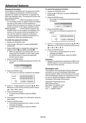 Page 35EN-35
Password function
This projector is equipped with the password function 
that is designed for prevention of theft and wrong 
operation by children and restriction on operation by 
other than speciﬁ ed users. The password function has 
two modes as follows.
DISPLAY INPUT .......... When the projector is turned 
on, the startup screen (or splash screen) will appear 
and stay on the screen until the password is 
entered. When the password is entered, the startup 
screen will switch to the regular...