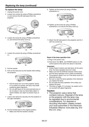 Page 37EN-37
Replacing the lamp (continued)
To replace the lamp:
Unplug the power cord.
Loosen two screws (a) using a Phillips screwdriver 
(+) and remove the left side panel from the 
projector.
(a)
Loosen the screw (b) using a Phillips screwdriver 
(+), and remove the lamp cover (c).
(b)(c)
Loosen the screws (d) using a Phillips screwdriver 
(+).
(d)
Pull the handle.
Pull out the lamp box by the handle while holding 
the projector.
Pull the lamp box out of the projector slowly. 
If it is pulled out quickly,...