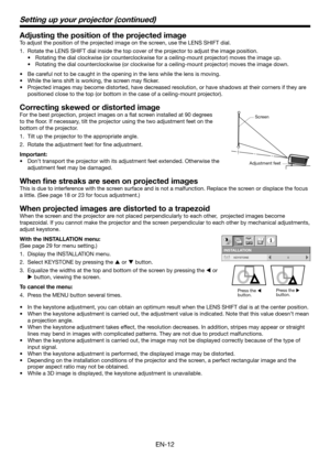 Page 12EN-12
Adjusting the position of the projected image
To adjust the position of the projected image on the screen, use the LENS SHIFT dial.
1. Rotate the LENS SHIFT dial inside the top cover of the projector to adjust the image position.
•	 Rotating	the	dial	clockwise	(or	counterclockwise	for	a	ceiling-mount	projector)	moves	the	image	up.	
•	 Rotating	the	dial	counterclockwise	(or	clockwise	for	a	ceiling-mount	projector)	moves	the	image	down.
•	 Be	careful	not	to	be	caught	in	the	opening	in	the	lens	while...