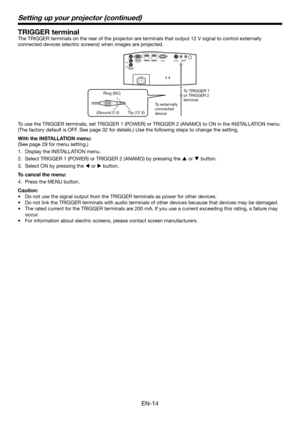 Page 14EN-14
Setting up your projector (continued)
TRIGGER terminal
The TRIGGER terminals on the rear of the projector are terminals that output 12 V signal to control externally 
connected devices (electric screens) when images are projected.
Ring (NC)To externally 
connected 
device
 Tip (12 V)
(Ground 0 V) To TRIGGER 1 
or TRIGGER 2 
terminal
To use the TRIGGER terminals, set TRIGGER 1 (POWER) or TRIGGER 2 (ANAM\
O) to ON in the INSTALLATION menu. 
(The factory default is OFF. See page 32 for details.) Use...