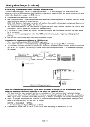 Page 16EN-16
Connecting to video equipment having a HDMI terminal
You can project high-quality images by connecting the HDMI 1 or HDMI 2 terminal of\
 this projector to video 
equipment having a HDMI output terminal. In addition, this projector supports HDCP and is able to receive encrypted 
digital video data that are output from DVD players.
•	 Select	HDMI1	or	HDMI2	as	the	input	source.
•	 HDCP	(High-bandwidth	Digital	Content	Protection),	developed	by	Intel	Corporation,	is	a	method	to	encrypt	digital	
video...