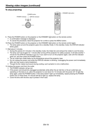 Page 19EN-19
Viewing video images (continued)
To stop projecting:
STANDBY () button
POWER button
POWER indicator STATUS indicator
9. Press the POWER button on the projector or the STANDBY () button on the remote control.
•	 A	confirmation	message	is	displayed.
•	 To	cancel	the	procedure,	leave	the	projector	for	a	while	or	press	the	MENU	button.
10. Press the POWER button on the projector or the STANDBY () button on the remote control again.
•	 The	lamp	goes	out	and	the	projector	goes	into	a	standby	mode.	In...