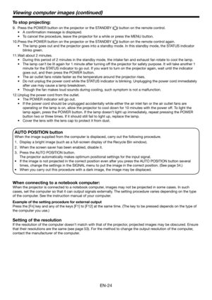 Page 24EN-24
Viewing computer images (continued)
To stop projecting:
9. Press the POWER button on the projector or the STANDBY () button on the remote control.
•	 A	confirmation	message	is	displayed.
•	 To	cancel	the	procedure,	leave	the	projector	for	a	while	or	press	the	MENU	button.
10. Press the POWER button on the projector or the STANDBY () button on the remote control again.
•	 The	lamp	goes	out	and	the	projector	goes	into	a	standby	mode.	In	this	standby	mode,	the	STATUS	indicator	
blinks green.
11. Wait...