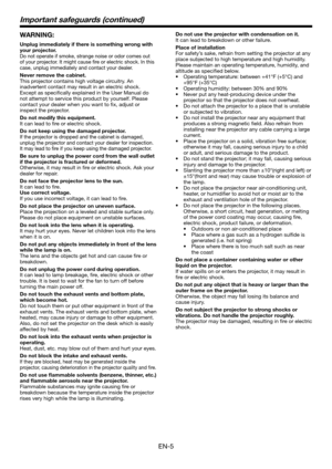 Page 5EN-5
WARNING:
Unplug immediately if there is something wrong with 
your projector.
Do not operate if smoke, strange noise or odor comes out 
of your projector. It might cause fire or electric shock. In this 
case, unplug immediately and contact your dealer.
Never remove the cabinet.
This projector contains high voltage circuitry. An 
inadvertent contact may result in an electric shock. 
Except as specifically explained in the User Manual do 
not attempt to service this product by yourself. Please...