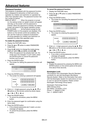 Page 41EN-41
Password function
This projector is equipped with the password function 
that is designed for prevention of theft and wrong 
operation by children and restriction on operation by 
other than specified users. The password function has 
two modes as follows.
DISPLAY INPUT ..........When the projector is turned 
on, the startup screen (or splash screen) will appear 
and stay on the screen until the password is 
entered. When the password is entered, the startup 
screen will switch to the regular...