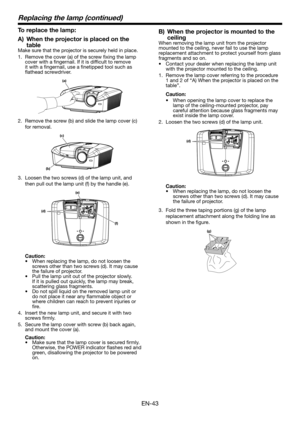 Page 43EN-43
Replacing the lamp (continued)
To replace the lamp:
A) When the projector is placed on the 
tableMake sure that the projector is securely held in place.
1. Remove the cover (a) of the screw fixing the lamp cover with a fingernail. If it is difficult to remove it with a fingernail, use a finetipped tool such as flathead screwdriver.
(a)
2. Remove the screw (b) and slide the lamp cover (c) 
for removal.
(c)
(b)
3. Loosen the two screws (d) of the lamp unit, and 
then pull out the lamp unit (f) by the...