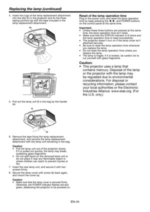 Page 44EN-44
Replacing the lamp (continued)
4. Insert two lugs of the lamp replacement attachment into the slits (h) in the projector and fix the three taping portions (g) with the tape included in the lamp replacement attachment.
(h)
(g)
5. Pull out the lamp unit (f) in the bag by the handle (e).
(f)
(e)
6. Remove the tape fixing the lamp replacement attachment, and remove the lamp replacement attachment with the lamp unit remaining in the bag.
Caution:•	 Pull	the	lamp	unit	out	of	the	projector	slowly.	If it...