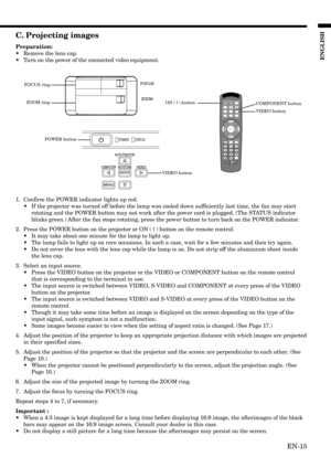 Page 15EN-15
ENGLISH
C. Projecting images
Preparation:
•Remove the lens cap.
•Turn on the power of the connected video equipment.
1. Confirm the POWER indicator lights up red.
•If the projector was turned off before the lamp was cooled down sufficiently last time, the fan may start
rotating and the POWER button may not work after the power cord is plugged. (The STATUS indicator
blinks green.) After the fan stops rotating, press the power button to turn back on the POWER indicator.
2. Press the POWER button on...