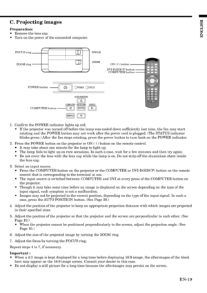 Page 19EN-19
ENGLISH
C. Projecting images
Preparation:
•Remove the lens cap.
•Turn on the power of the connected computer.
1. Confirm the POWER indicator lights up red.
•If the projector was turned off before the lamp was cooled down sufficiently last time, the fan may start
rotating and the POWER button may not work after the power cord is plugged. (The STATUS indicator
blinks green.) After the fan stops rotating, press the power button to turn back on the POWER indicator.
2. Press the POWER button on the...