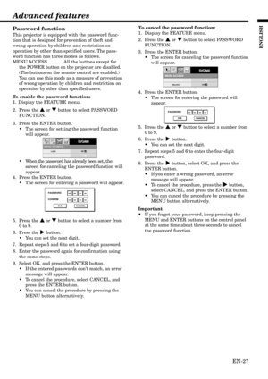 Page 27EN-27
ENGLISH
MENU ACCESS
SVGA60opt.
LOCK
UNLOCKOK
OK
PASSWORD
CONFIRM
O K CANCEL
MENU ACCESS
SVGA60opt.
LOCK
UNLOCKOK
OK
PASSWORD
O K CANCEL
Password function
This projector is equipped with the password func-
tion that is designed for prevention of theft and
wrong operation by children and restriction on
operation by other than specified users. The pass-
word function has three modes as follows.
MENU ACCESS ............ All the buttons except for
the POWER button on the projector are disabled.
(The...