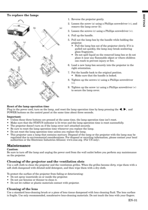 Page 31EN-31
ENGLISH
(c)
(a)(b)
(c)
To replace the lamp:
1. Reverse the projector gently.
2. Loosen the screw (a) using a Phillips screwdriver (+), and
remove the lamp cover (b).
3. Loosen the screws (c) using a Phillips screwdriver (+).
4. Pull up the handle.
5. Pull out the lamp box by the handle while holding the
projector.
•Pull the lamp box out of the projector slowly. If it is
pulled out quickly, the lamp may break scattering
glass fragments.
•Do not spill liquid on the removed lamp box or do not
place it...