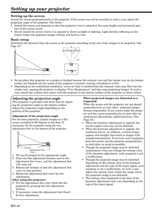 Page 10EN-10
Setting up your projector
W
A
A=B B
Setting up the screen
Install the screen perpendicularly to the projector. If the screen can not be installed in such a way, adjust the
projection angle of the projector. (See below.)
•Install the screen and projector so that the projector’s lens is placed at the same height and horizontal posi-
tion of the screen center.
•Do not install the screen where it is exposed to direct sunlight or lighting. Light directly reflecting on the
screen makes the projected...