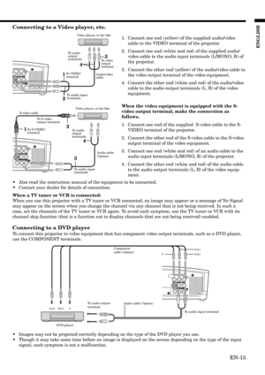 Page 13EN-13
ENGLISH
COMPONENT VIDEO IN
PB/CBY PR/CR 
PB/CB
Y
PR/CR
12
COMPONENT VIDEO IN
34
COMPONENT VIDEO IN
13
4
2
Connecting to a Video player, etc.
1. Connect one end (yellow) of the supplied audio/video
cable to the VIDEO terminal of the projector.
2. Connect one end (white and red) of the supplied audio/
video cable to the audio input terminals (L/MONO, R) of
the projector.
3. Connect the other end (yellow) of the audio/video cable to
the video output terminal of the video equipment.
4. Connect the...