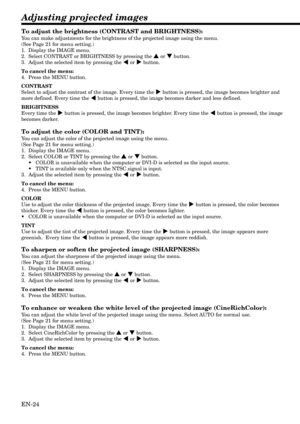 Page 24EN-24
Adjusting projected images
To adjust the brightness (CONTRAST and BRIGHTNESS):
You can make adjustments for the brightness of the projected image using the menu.
(See Page 21 for menu setting.)
1. Display the IMAGE menu.
2. Select CONTRAST or BRIGHTNESS by pressing the { or } button.
3. Adjust the selected item by pressing the $ or % button.
To cancel the menu:
4. Press the MENU button.
CONTRAST
Select to adjust the contrast of the image. Every time the % button is pressed, the image becomes...