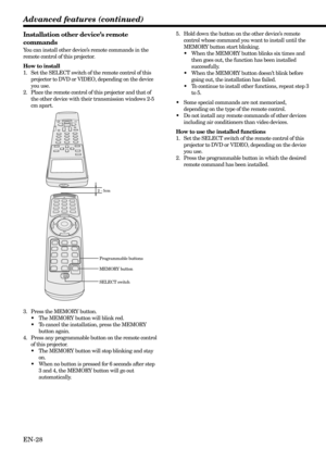 Page 28EN-28 Installation other device’s remote
commands
You can install other device’s remote commands in the
remote control of this projector.
How to install
1. Set the SELECT switch of the remote control of this
projector to DVD or VIDEO, depending on the device
you use.
2. Place the remote control of this projector and that of
the other device with their transmission windows 2-5
cm apart.
2 - 5cm
Advanced features (continued)
3. Press the MEMORY button.
•The MEMORY button will blink red.
•To cancel the...