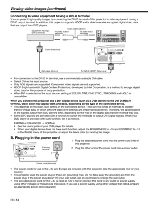 Page 14EN-14
Viewing video images (continued)
Connecting to video equipment having a DVI-D terminal
You can project high-quality images by connecting the DVI-D terminal of this projector to video equipment having a 
DVI-D output terminal. In addition, this projector supports HDCP and is able to receive encrypted digital video data 
that are output from DVD players. 
•  For connection to the DVI-D IN terminal, use a commercially available DVI cable. 
•  Select DVI as the input source. 
•  Only RGB signals are...