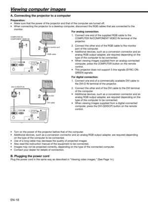 Page 18EN-18
COMPONENT VIDEO IN
2 1
VIDEO IN S-VIDEO IN
COMPONENT VIDEO IN
2 1
S-VIDEO IN
VIDEO IN
Viewing computer images
A. Connecting the projector to a computer
Preparation: 
•  Make sure that the power of the projector and that of the computer are turned off. 
•  When connecting the projector to a desktop computer, disconnect the RGB cables that are connected to the 
monitor. 
For analog connection: 
1.  Connect one end of the supplied RGB cable to the 
COMPUTER IN/COMPONENT VIDEO IN terminal of the...