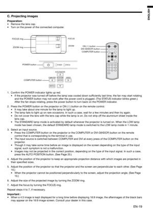Page 19EN-19
ENGLISH
C. Projecting images
Preparation:
•  Remove the lens cap.
•  Turn on the power of the connected computer. 
1. Conﬁ rm the POWER indicator lights up red. 
•  If the projector was turned off before the lamp was cooled down sufﬁ ciently last time, the fan may start rotating 
and the POWER button may not work after the power cord is plugged. (The STATUS indicator blinks green.) 
After the fan stops rotating, press the power button to turn back on the POWER indicator. 
2.  Press the POWER button...