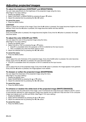 Page 24EN-24
Adjusting projected images
To adjust the brightness (CONTRAST and BRIGHTNESS):
You can make adjustments for the brightness of the projected image using the menu. 
(See Page 21 for menu setting.) 
1.  Display the IMAGE menu. 
2.  Select CONTRAST or BRIGHTNESS by pressing the 
 or 
 button. 
3.  Adjust the selected item by pressing the 
 or 
 button. 
To cancel the menu:
4.  Press the MENU button. 
CONTRAST 
Select to adjust the contrast of the image. Every time the 
 button is pressed, the...