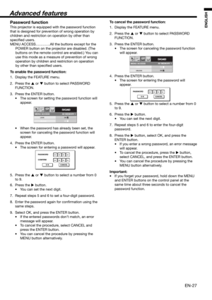 Page 27EN-27
ENGLISH
MENU ACCESS
SVGA60opt.
LOCK
UNLOCKOK
OK
AV MEMORY 1
PASSWORD
CONFIRM
O K CANCEL
MENU ACCESS
SVGA60opt.
LOCK
UNLOCKOK
OK
AV MEMORY 1
PASSWORD
O K CANCEL
Password function
This projector is equipped with the password function 
that is designed for prevention of wrong operation by 
children and restriction on operation by other than 
speciﬁ ed users. 
MENU ACCESS…………All the buttons except for the 
POWER button on the projector are disabled. (The 
buttons on the remote control are enabled.) You...