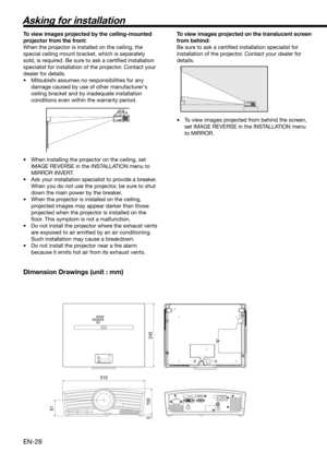 Page 28EN-28
61
245
310
100 5
COMPONENT VIDEO IN
S-VIDEO IN
VIDEO IN
Asking for installation
To view images projected by the ceiling-mounted 
projector from the front:
When the projector is installed on the ceiling, the 
special ceiling mount bracket, which is separately 
sold, is required. Be sure to ask a certiﬁ ed installation 
specialist for installation of the projector. Contact your 
dealer for details. 
•  Mitsubishi assumes no responsibilities for any 
damage caused by use of other manufacturer's...