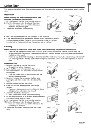 Page 29EN-29
ENGLISH
Using  lter
Filter cover
(a)
(a)
Holder
HolderFilter cover
Filter
Filter cover
(a)
This projector has a ﬁ lter cover (ﬁ lter) for keeping dust out. When using the projector in a dusty place, attach this ﬁ lter 
cover. 
Installation
Before installing this  lter to the projector, be sure 
to unplug the projector from the outlet.
1.  Fit three hooks of the ﬁ lter cover into the projector.
2. Push the ﬁ lter cover in the direction of the arrow.
•  If you use excess force to push the ﬁ lter...