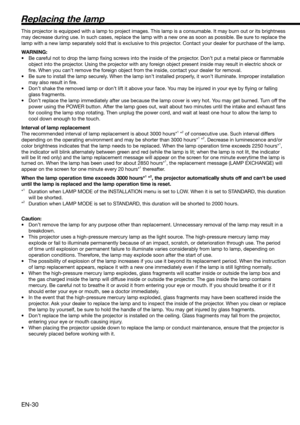 Page 30EN-30
Replacing the lamp
This projector is equipped with a lamp to project images. This lamp is a consumable. It may burn out or its brightness 
may decrease during use. In such cases, replace the lamp with a new one as soon as possible. Be sure to replace the 
lamp with a new lamp separately sold that is exclusive to this projector. Contact your dealer for purchase of the lamp. 
WARNING:
•  Be careful not to drop the lamp ﬁ xing screws into the inside of the projector. Don’t put a metal piece or ﬂ...