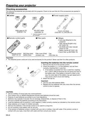 Page 6EN-6
Preparing your projector
CablesPower supply parts
Remote control parts
Power cord (two)
(246C483-10, 246C383-20)
Remote control
(290P133-10)
R03 (Size-AAA) 
battery (two) RS-232C cable
(246C508-10)
RGB cable for PC 
(246C521-10)
Others
• Lens cap (Attached to the 
projector)
• User manual (English only)
   (871D420-70)
• CD-ROM (with User manual)
   (919C137-30)
Mini D-SUB
15-pin
Mini D-SUB
15-pinD-SUB 9-pin
8-pin
• Used for projector control 
by computer.
Filter parts
Filter cover (Filter)...