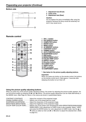 Page 8EN-8
ON
DVI
PCCOMP
CONTRAST
ASPECT
CNT
M1AV MEMORY
BRIGHTNESSBRT
M2COLOR TEMPC. T.
GAMMASHARPNESSSHARPIRIS
AUTO POSITIONA.P.
M3
VIDEO
S-VIDEO
POWER
OFF
COMPUTER
DVI-D (HDCP)
COMPONENT
ENTER
MENU
1
2
3
4
5
6
7
8
918 19
17
16
15
14
13
12
11
10
1
2
3
Preparating your projector (Continue)
Bottom side
1 Adjustment foot (Front)
2 Lamp cover
3 Adjustment feet (Rear)
Caution:
Do not replace the lamp immediately after using the 
projector because the lamp would be extremely hot 
and it may cause burns.
Remote...