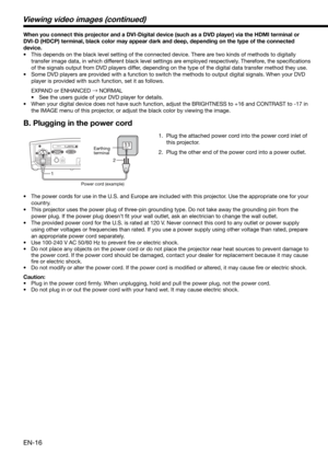Page 16EN-16
When you connect this projector and a DVI-Digital device (such as a DVD player) via the HDMI terminal or 
DVI-D (HDCP) terminal, black color may appear dark and deep, depending on the type of the connected 
device. 
•  This depends on the black level setting of the connected device. There are two kinds of methods to digitally 
transfer image data, in which different black level settings are employed respectively. Therefore, the speciﬁ cations 
of the signals output from DVD players differ,...
