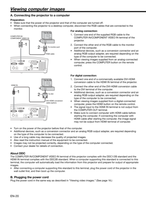 Page 20EN-20
2 1
HDMI IN
USB SERIAL
TRIGGER
COMPONENT VIDEO IN
S-VIDEO IN
VIDEO IN
HDMI IN
USB SERIAL
TRIGGER
COMPONENT VIDEO IN
S-VIDEO IN
VIDEO IN
2 1
Viewing computer images
A. Connecting the projector to a computer
Preparation: 
•  Make sure that the power of the projector and that of the computer are turned off. 
•  When connecting the projector to a desktop computer, disconnect the RGB cables that are connected to the 
monitor. 
For analog connection: 
1.  Connect one end of the supplied RGB cable to the...