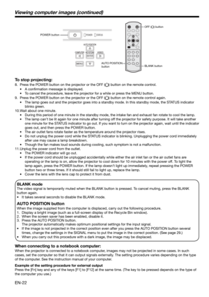 Page 22EN-22
BLANK mode
The video signal is temporarily muted when the BLANK button is pressed. To cancel muting, press the BLANK 
button again.
•    It takes several seconds to disable the BLANK mode.
AUTO POSITION button 
When the image supplied from the computer is displaced, carry out the following procedure. 
1.  Display a bright image (such as a full-screen display of the Recycle Bin window). 
2.  When the screen saver has been enabled, disable it. 
3.  Press the AUTO POSITION button.  
    The projector...