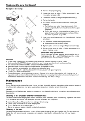 Page 32EN-32
(c)
(a) (b)
(c)
To replace the lamp: 
1.  Reverse the projector gently.
2.  Loosen the screw (a) using a Phillips screwdriver (+), and 
remove the lamp cover (b).
3.  Loosen the screws (c) using a Phillips screwdriver (+).
4.  Pull up the handle. 
5.  Pull out the lamp box by the handle while holding the 
projector.
•  Pull the lamp box out of the projector slowly. If it is 
pulled out quickly, the lamp may break scattering glass 
fragments. 
•  Do not spill liquid on the removed lamp box or do not...