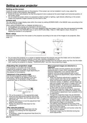 Page 10EN-10
Setting up your projector
W
A
A=B B
Setting up the screen
Install the screen perpendicularly to the projector. If the screen can not be installed in such a way, adjust the 
projection angle of the projector. (See below.)
•  Install the screen and projector so that the projector’s lens is placed at the same height and horizontal position of 
the screen center. 
•  Do not install the screen where it is exposed to direct sunlight or lighting. Light directly reﬂ ecting on the screen 
makes the...