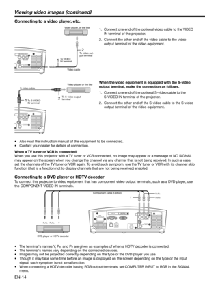 Page 14EN-14
HDMI IN
USB SERIAL
TRIGGER
COMPONENT VIDEO IN
S-VIDEO IN
VIDEO IN
PB/CBY PR/CR 
PB/CB
Y
PR/CR
12
COMPONENT VIDEO IN
S-VIDEO IN
VIDEO IN
12
COMPONENT VIDEO IN
S-VIDEO IN
VIDEO IN
Connecting to a video player, etc.
1.  Connect one end of the optional video cable to the VIDEO 
IN terminal of the projector. 
2.  Connect the other end of the video cable to the video 
output terminal of the video equipment. 
•  Also read the instruction manual of the equipment to be connected. 
•  Contact your dealer for...