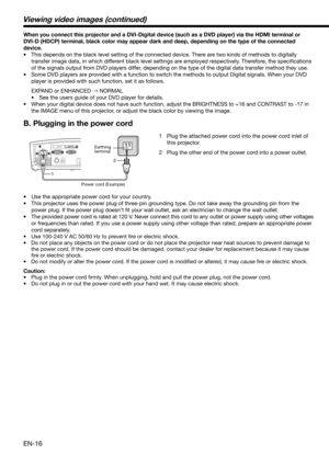 Page 16EN-16
When you connect this projector and a DVI-Digital device (such as a DVD player) via the HDMI terminal or 
DVI-D (HDCP) terminal, black color may appear dark and deep, depending on the type of the connected 
device. 
•  This depends on the black level setting of the connected device. There are two kinds of methods to digitally 
transfer image data, in which different black level settings are employed respectively. Therefore, the speciﬁ cations 
of the signals output from DVD players differ,...