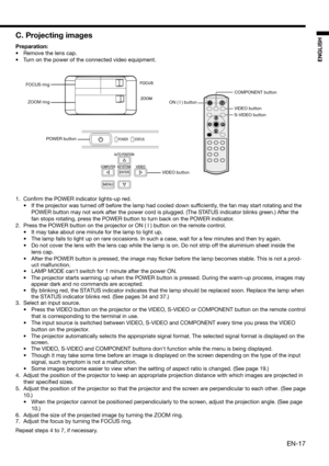 Page 17EN-17
ENGLISH
C. Projecting images
Preparation:
•  Remove the lens cap.
•  Turn on the power of the connected video equipment. 
1. Conﬁ rm the POWER indicator lights-up red. 
•  If the projector was turned off before the lamp had cooled down sufﬁ ciently, the fan may start rotating and the 
POWER button may not work after the power cord is plugged. (The STATUS indicator blinks green.) After the 
fan stops rotating, press the POWER button to turn back on the POWER indicator. 
2.  Press the POWER button on...