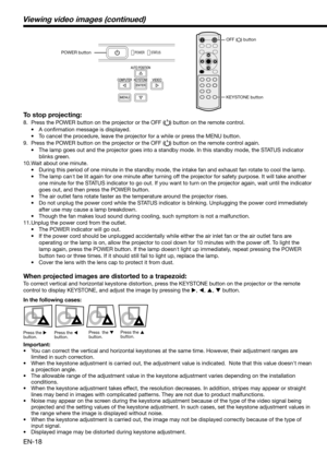 Page 18EN-18 To stop projecting:
8.  Press the POWER button on the projector or the OFF () button on the remote control. 
• A conﬁ rmation message is displayed.
•  To cancel the procedure, leave the projector for a while or press the MENU button. 
9.  Press the POWER button on the projector or the OFF (
) button on the remote control again. 
•  The lamp goes out and the projector goes into a standby mode. In this standby mode, the STATUS indicator 
blinks green. 
10. Wait about one minute. 
•  During this...