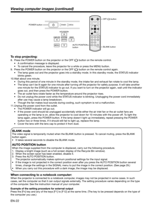 Page 22EN-22
BLANK mode
The video signal is temporarily muted when the BLANK button is pressed. To cancel muting, press the BLANK 
button again.
•    It takes several seconds to disable the BLANK mode.
AUTO POSITION button 
When the image supplied from the computer is displaced, carry out the following procedure. 
1.  Display a bright image (such as a full-screen display of the Recycle Bin window). 
2.  When the screen saver has been enabled, disable it. 
3.  Press the AUTO POSITION button.  
    The projector...