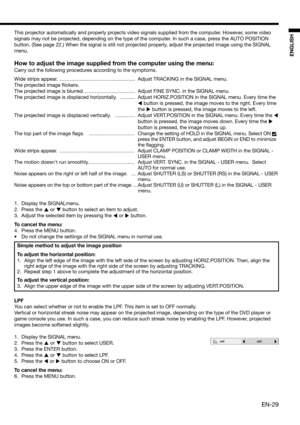 Page 29EN-29
ENGLISH
This projector automatically and properly projects video signals supplied from the computer. However, some video 
signals may not be projected, depending on the type of the computer. In such a case, press the AUTO POSITION 
button. (See page 22.) When the signal is still not projected properly, adjust the projected image using the SIGNAL 
menu. 
How to adjust the image supplied from the computer using the menu:
Carry out the following procedures according to the symptoms. 
Wide strips...