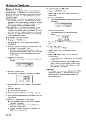 Page 30EN-30
DISPLAY INPUTLOCK
UNLOCKOKOK
PASSWORD
CONFIRM
O K CANCEL
DISPLAY INPUTLOCK
UNLOCKOKOK
PASSWORD
O K CANCEL
Password function
This projector is equipped with the password function 
that is designed for prevention of theft and wrong op-
eration by children and restriction on operation by other 
than speciﬁ ed users. The password function has two 
modes as follows. 
DISPLAY INPUT ...........When the projector is turned 
on, the startup screen (or splash screen) will appear 
and stay on the screen until...