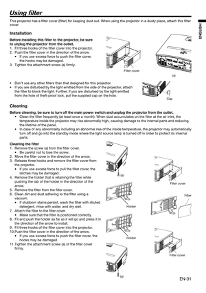 Page 31EN-31
ENGLISH
Using  lter
Filter cover
(a)
(a)
Holder
HolderFilter cover
Filter
Filter cover
(a)
This projector has a ﬁ lter cover (ﬁ lter) for keeping dust out. When using the projector in a dusty place, attach this ﬁ lter 
cover. 
Installation
Before installing this  lter to the projector, be sure 
to unplug the projector from the outlet.
1.  Fit three hooks of the ﬁ lter cover into the projector.
2. Push the ﬁ lter cover in the direction of the arrow.
•  If you use excess force to push the ﬁ lter...