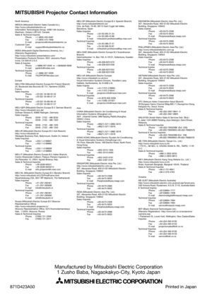 Page 40MITSUBISHI Projector Contact Information
Manufactured by Mitsubishi Electric Corporation
1 Zusho Baba, Nagaokakyo-City, Kyoto Japan
MITSUBISHI ELECTRIC CORPORATION
North America
MESCA (Mitsubishi Electric Sales Canada Inc.)
http://www.mitsubishielectric.ca
Information Technologies Group, 4299 14th Avenue, 
Markham, Ontario L3R 0J2, Canada
Sales & Technical Inquires
 Phone :+1-(800) 450-6487
 Fax :+1-(905) 475-7958
 E-mail :projectors@mitsubishielectric.ca
Customer Care
 E-mail...