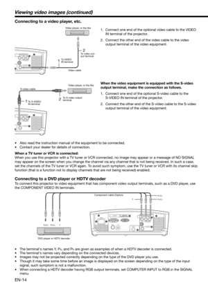 Page 14EN-14
HDMI IN
USB SERIAL
TRIGGER
COMPONENT VIDEO IN
S-VIDEO IN
VIDEO IN
PB/CBY PR/CR 
PB/CB
Y
PR/CR
12
COMPONENT VIDEO IN
S-VIDEO IN
VIDEO IN
12
COMPONENT VIDEO IN
S-VIDEO IN
VIDEO IN
Connecting to a video player, etc.
1.  Connect one end of the optional video cable to the VIDEO 
IN terminal of the projector. 
2.  Connect the other end of the video cable to the video 
output terminal of the video equipment. 
•  Also read the instruction manual of the equipment to be connected. 
•  Contact your dealer for...