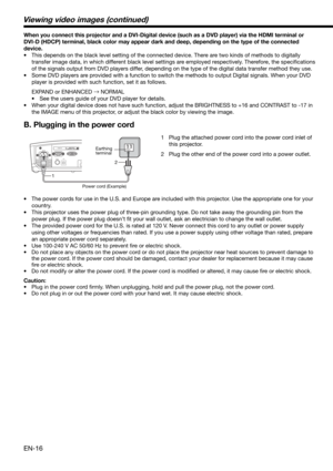 Page 16EN-16
When you connect this projector and a DVI-Digital device (such as a DVD player) via the HDMI terminal or 
DVI-D (HDCP) terminal, black color may appear dark and deep, depending on the type of the connected 
device. 
•  This depends on the black level setting of the connected device. There are two kinds of methods to digitally 
transfer image data, in which different black level settings are employed respectively. Therefore, the speciﬁ cations 
of the signals output from DVD players differ,...