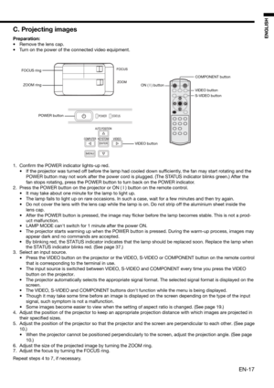 Page 17EN-17
ENGLISH
C. Projecting images
Preparation:
•  Remove the lens cap.
•  Turn on the power of the connected video equipment. 
1. Conﬁ rm the POWER indicator lights-up red. 
•  If the projector was turned off before the lamp had cooled down sufﬁ ciently, the fan may start rotating and the 
POWER button may not work after the power cord is plugged. (The STATUS indicator blinks green.) After the 
fan stops rotating, press the POWER button to turn back on the POWER indicator. 
2.  Press the POWER button on...