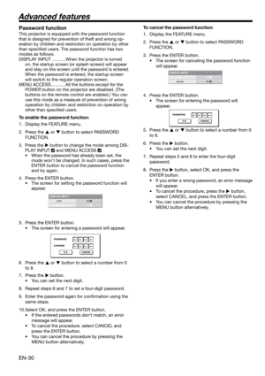 Page 30EN-30
DISPLAY INPUTLOCK
UNLOCKOKOK
PASSWORD
CONFIRM
O K CANCEL
DISPLAY INPUTLOCK
UNLOCKOKOK
PASSWORD
O K CANCEL
Password function
This projector is equipped with the password function 
that is designed for prevention of theft and wrong op-
eration by children and restriction on operation by other 
than speciﬁ ed users. The password function has two 
modes as follows. 
DISPLAY INPUT ...........When the projector is turned 
on, the startup screen (or splash screen) will appear 
and stay on the screen until...